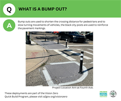 What is a bump out? Bump outs are used to shorten the crossing distance for pedestrians and to slow turning movements of vehicles, the black city posts are used to reinforce the pavement markings.